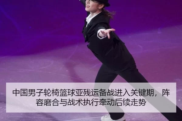 中国男子轮椅篮球亚残运备战进入关键期，阵容磨合与战术执行牵动后续走势